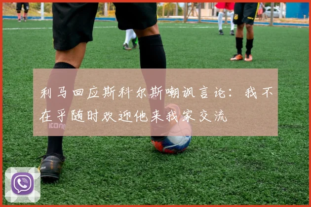 利马回应斯科尔斯嘲讽言论：我不在乎随时欢迎他来我家交流