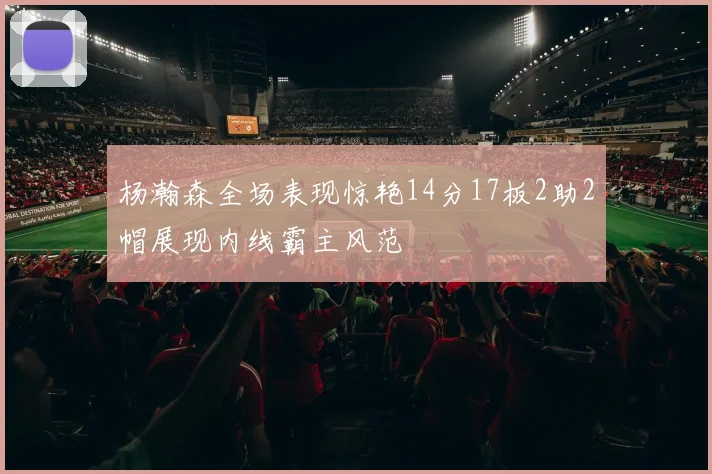 杨瀚森全场表现惊艳14分17板2助2帽展现内线霸主风范
