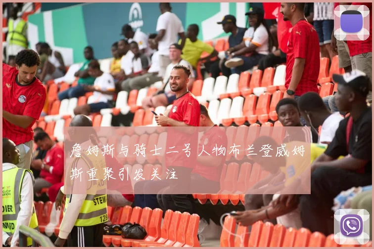 詹姆斯与骑士二号人物布兰登威姆斯重聚引发关注