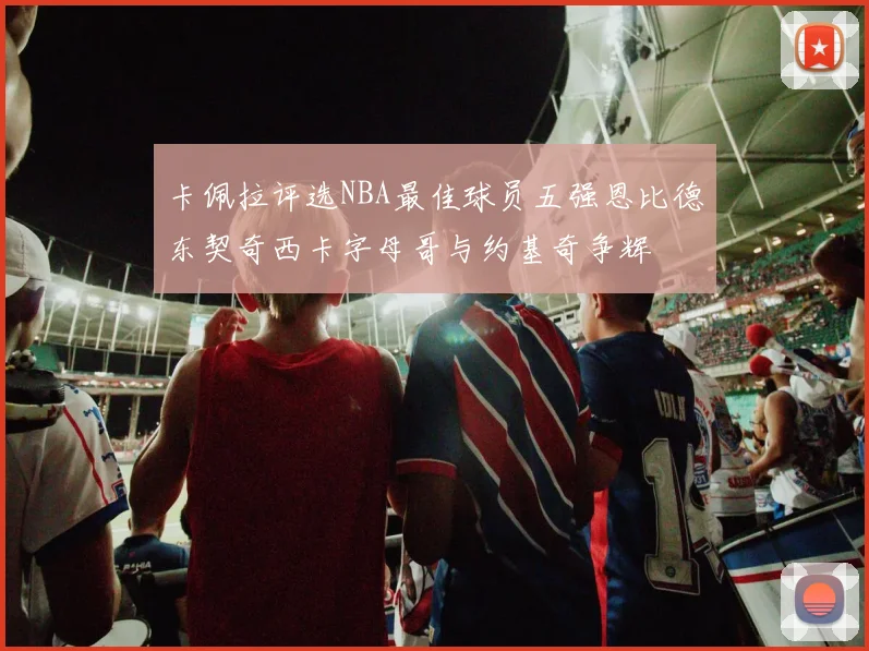 卡佩拉评选NBA最佳球员五强恩比德东契奇西卡字母哥与约基奇争辉