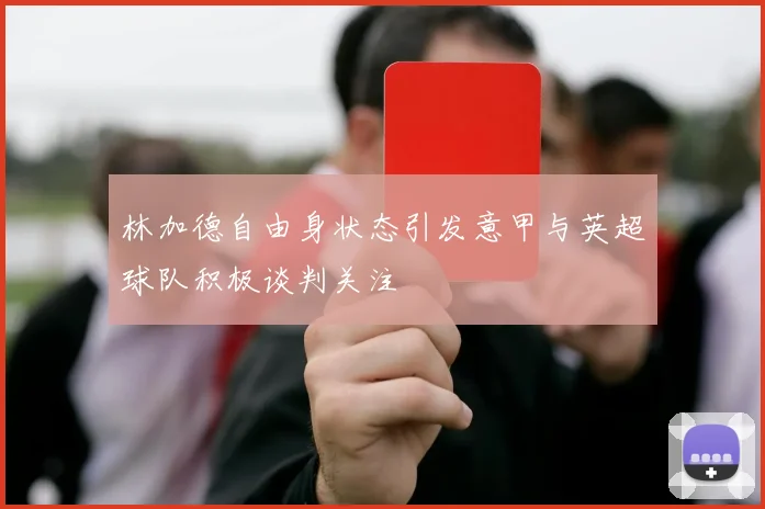 林加德自由身状态引发意甲与英超球队积极谈判关注