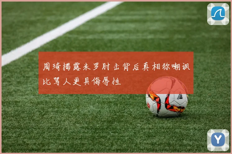 周琦揭露米罗肘击背后真相称嘲讽比骂人更具侮辱性