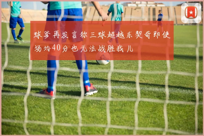 球爹再发言称三球超越东契奇即使场均40分也无法战胜我儿