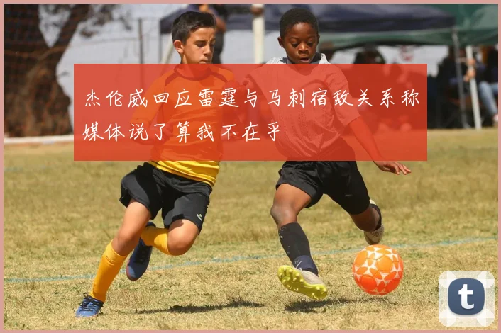杰伦威回应雷霆与马刺宿敌关系称媒体说了算我不在乎