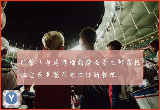 巴黎FC考虑聘请前摩洛哥主帅雷格拉吉或罗塞尼尔担任新教练