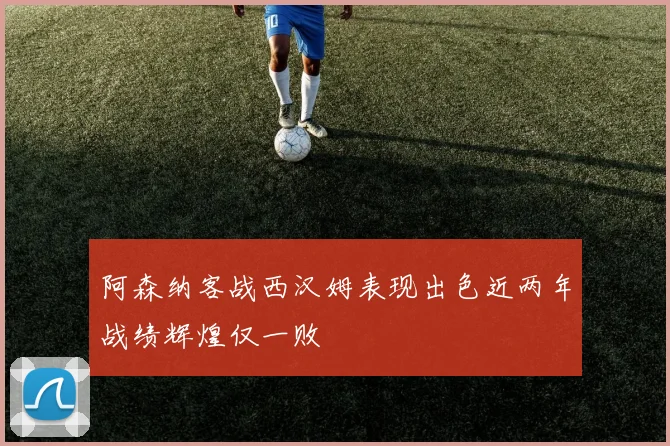 阿森纳客战西汉姆表现出色近两年战绩辉煌仅一败