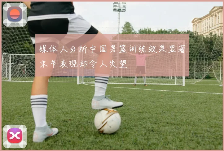 媒体人分析中国男篮训练效果显著末节表现却令人失望