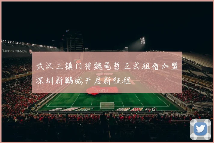 武汉三镇门将魏黾哲正式租借加盟深圳新鹏城开启新征程