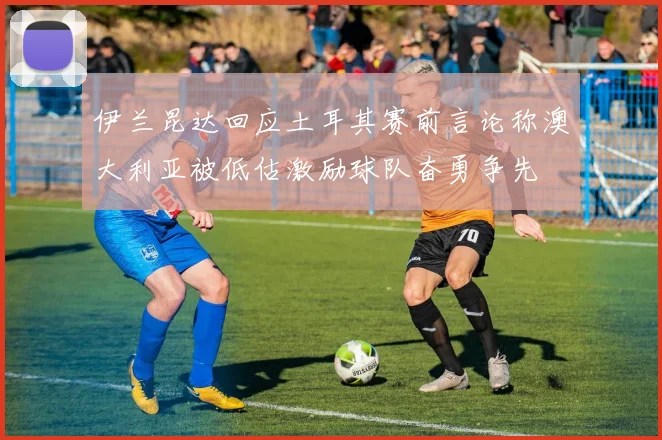 伊兰昆达回应土耳其赛前言论称澳大利亚被低估激励球队奋勇争先