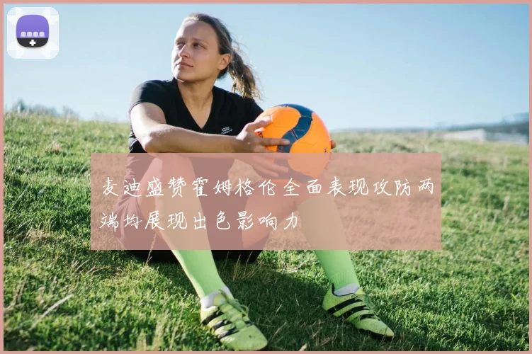 麦迪盛赞霍姆格伦全面表现攻防两端均展现出色影响力