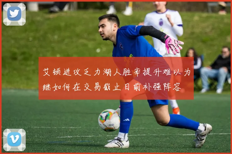 艾顿进攻乏力湖人胜率提升难以为继如何在交易截止日前补强阵容