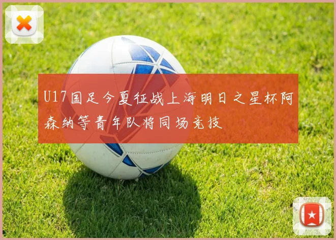 U17国足今夏征战上海明日之星杯阿森纳等青年队将同场竞技