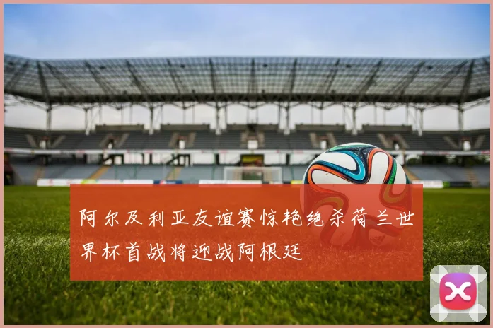 阿尔及利亚友谊赛惊艳绝杀荷兰世界杯首战将迎战阿根廷