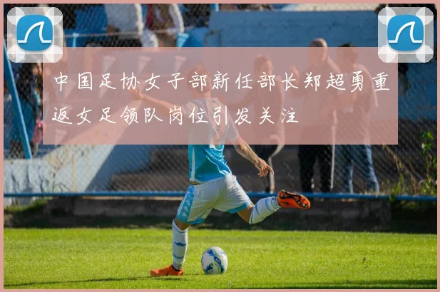 中国足协女子部新任部长郑超勇重返女足领队岗位引发关注