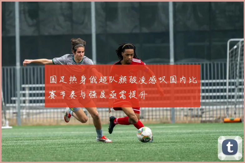 国足热身俄超队颜骏凌感叹国内比赛节奏与强度亟需提升