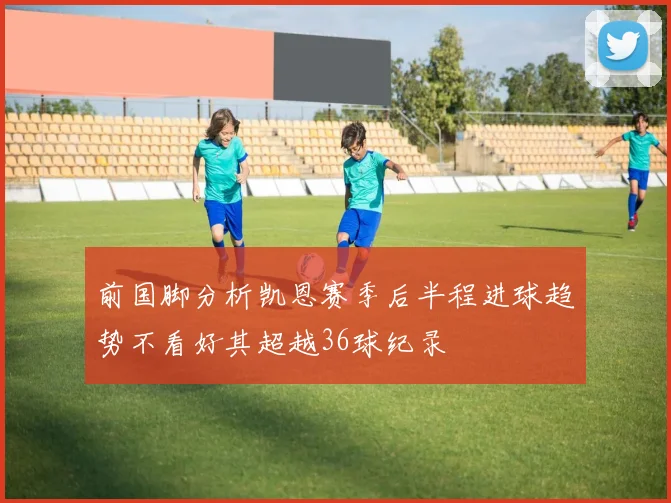 前国脚分析凯恩赛季后半程进球趋势不看好其超越36球纪录