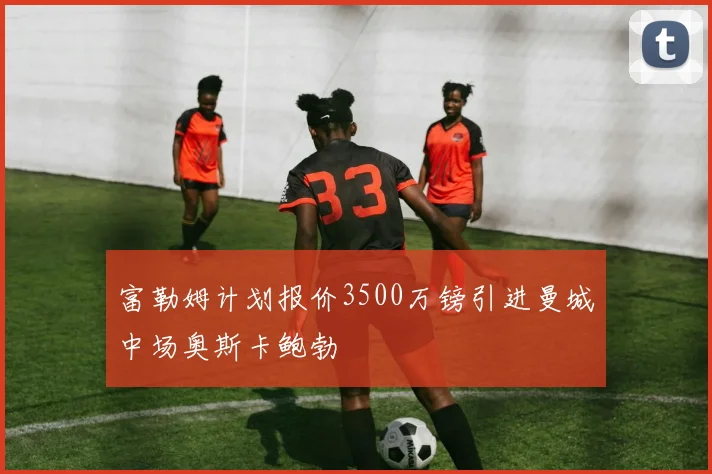 富勒姆计划报价3500万镑引进曼城中场奥斯卡鲍勃