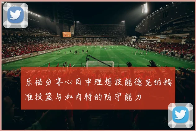 乐福分享心目中理想技能德克的精准投篮与加内特的防守能力