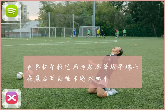 世界杯早报巴西与摩洛哥战平瑞士在最后时刻被卡塔尔绝平