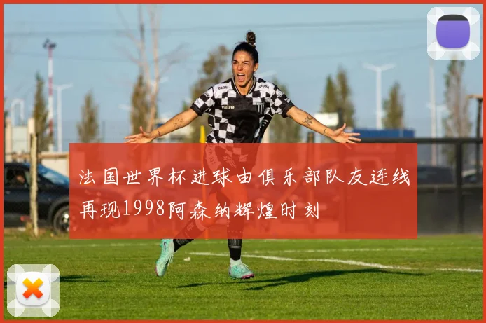 法国世界杯进球由俱乐部队友连线再现1998阿森纳辉煌时刻