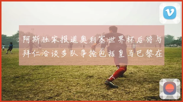 阿斯独家报道奥利塞世界杯后将与拜仁洽谈多队争抢包括皇马巴黎在内