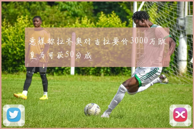 意媒称拉齐奥对吉拉要价3000万欧皇马可获50分成