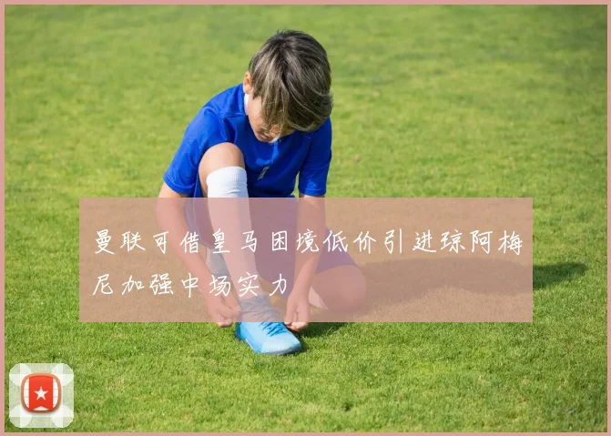 曼联可借皇马困境低价引进琼阿梅尼加强中场实力