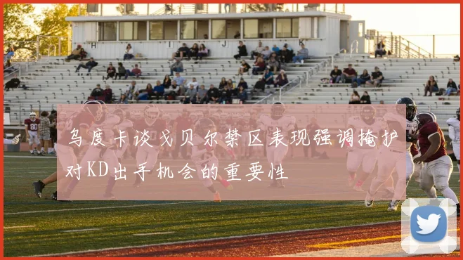 乌度卡谈戈贝尔禁区表现强调掩护对KD出手机会的重要性