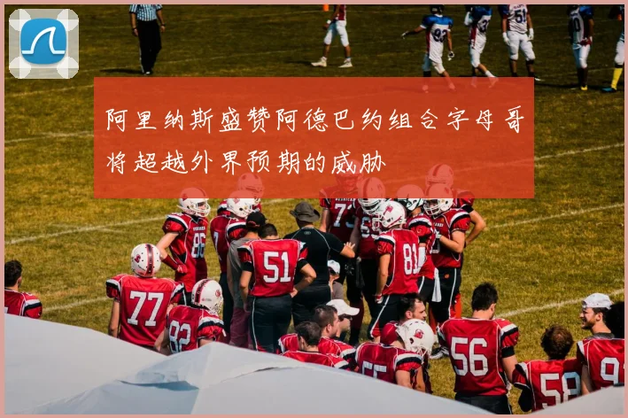 阿里纳斯盛赞阿德巴约组合字母哥将超越外界预期的威胁