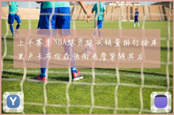 上半赛季NBA球员球衣销量排行榜库里卢卡布伦森领衔老詹紧随其后